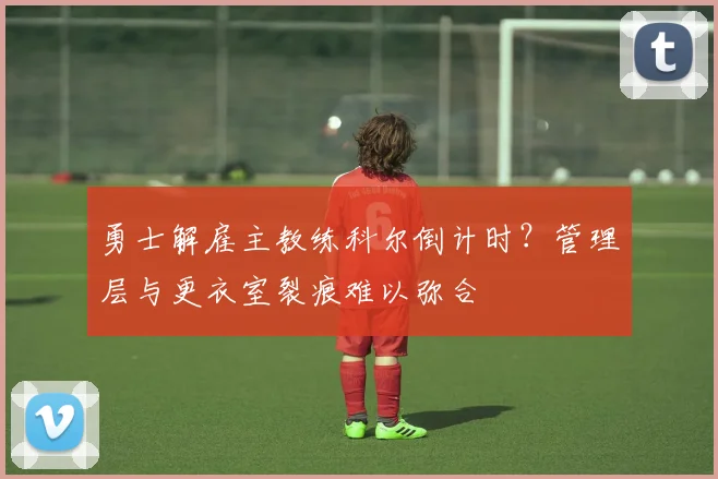 勇士解雇主教练科尔倒计时？管理层与更衣室裂痕难以弥合