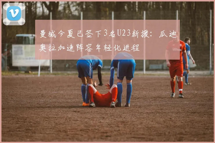曼城今夏已签下3名U23新援：瓜迪奥拉加速阵容年轻化进程